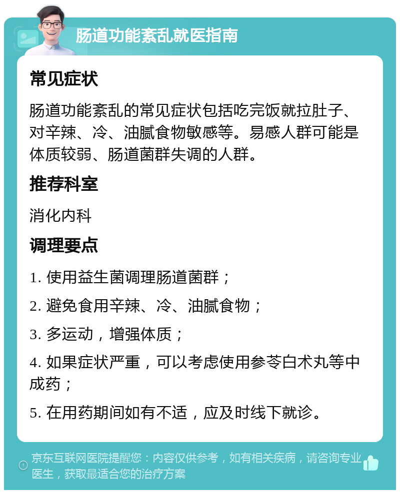 肠道功能紊乱就医指南 常见症状 肠道功能紊乱的常见症状包括吃完饭就拉肚子、对辛辣、冷、油腻食物敏感等。易感人群可能是体质较弱、肠道菌群失调的人群。 推荐科室 消化内科 调理要点 1. 使用益生菌调理肠道菌群； 2. 避免食用辛辣、冷、油腻食物； 3. 多运动，增强体质； 4. 如果症状严重，可以考虑使用参苓白术丸等中成药； 5. 在用药期间如有不适，应及时线下就诊。