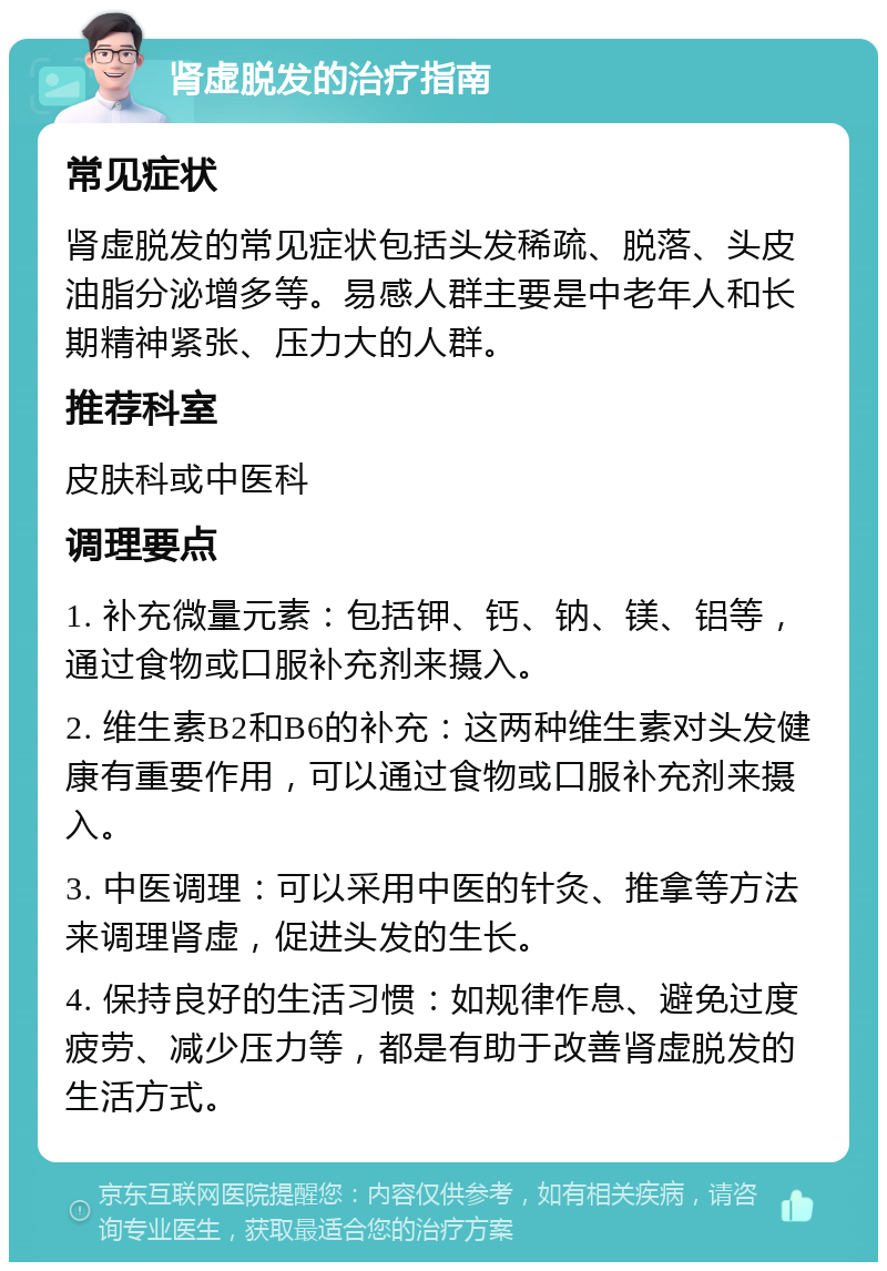 肾虚脱发的治疗指南 常见症状 肾虚脱发的常见症状包括头发稀疏、脱落、头皮油脂分泌增多等。易感人群主要是中老年人和长期精神紧张、压力大的人群。 推荐科室 皮肤科或中医科 调理要点 1. 补充微量元素：包括钾、钙、钠、镁、铝等，通过食物或口服补充剂来摄入。 2. 维生素B2和B6的补充：这两种维生素对头发健康有重要作用，可以通过食物或口服补充剂来摄入。 3. 中医调理：可以采用中医的针灸、推拿等方法来调理肾虚，促进头发的生长。 4. 保持良好的生活习惯：如规律作息、避免过度疲劳、减少压力等，都是有助于改善肾虚脱发的生活方式。