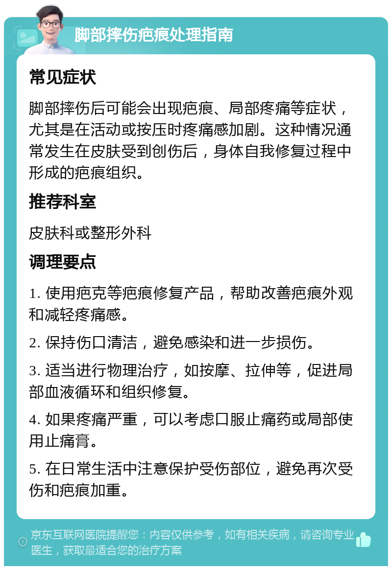 脚部摔伤疤痕处理指南 常见症状 脚部摔伤后可能会出现疤痕、局部疼痛等症状，尤其是在活动或按压时疼痛感加剧。这种情况通常发生在皮肤受到创伤后，身体自我修复过程中形成的疤痕组织。 推荐科室 皮肤科或整形外科 调理要点 1. 使用疤克等疤痕修复产品，帮助改善疤痕外观和减轻疼痛感。 2. 保持伤口清洁，避免感染和进一步损伤。 3. 适当进行物理治疗，如按摩、拉伸等，促进局部血液循环和组织修复。 4. 如果疼痛严重，可以考虑口服止痛药或局部使用止痛膏。 5. 在日常生活中注意保护受伤部位，避免再次受伤和疤痕加重。