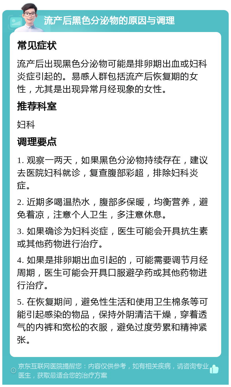 流产后黑色分泌物的原因与调理 常见症状 流产后出现黑色分泌物可能是排卵期出血或妇科炎症引起的。易感人群包括流产后恢复期的女性，尤其是出现异常月经现象的女性。 推荐科室 妇科 调理要点 1. 观察一两天，如果黑色分泌物持续存在，建议去医院妇科就诊，复查腹部彩超，排除妇科炎症。 2. 近期多喝温热水，腹部多保暖，均衡营养，避免着凉，注意个人卫生，多注意休息。 3. 如果确诊为妇科炎症，医生可能会开具抗生素或其他药物进行治疗。 4. 如果是排卵期出血引起的，可能需要调节月经周期，医生可能会开具口服避孕药或其他药物进行治疗。 5. 在恢复期间，避免性生活和使用卫生棉条等可能引起感染的物品，保持外阴清洁干燥，穿着透气的内裤和宽松的衣服，避免过度劳累和精神紧张。