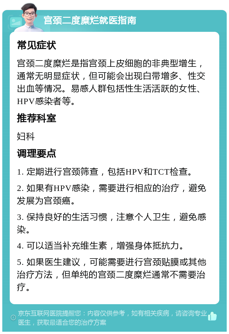 宫颈二度糜烂就医指南 常见症状 宫颈二度糜烂是指宫颈上皮细胞的非典型增生，通常无明显症状，但可能会出现白带增多、性交出血等情况。易感人群包括性生活活跃的女性、HPV感染者等。 推荐科室 妇科 调理要点 1. 定期进行宫颈筛查，包括HPV和TCT检查。 2. 如果有HPV感染，需要进行相应的治疗，避免发展为宫颈癌。 3. 保持良好的生活习惯，注意个人卫生，避免感染。 4. 可以适当补充维生素，增强身体抵抗力。 5. 如果医生建议，可能需要进行宫颈贴膜或其他治疗方法，但单纯的宫颈二度糜烂通常不需要治疗。