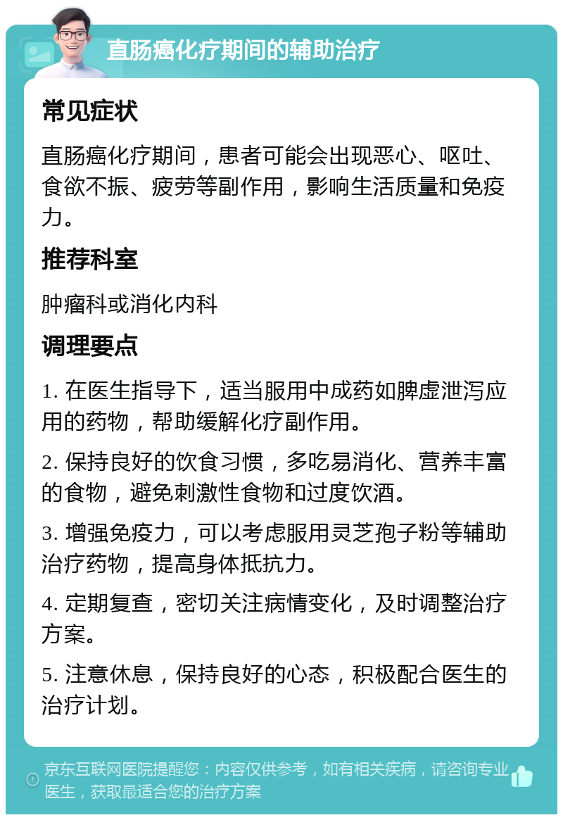 直肠癌化疗期间的辅助治疗 常见症状 直肠癌化疗期间，患者可能会出现恶心、呕吐、食欲不振、疲劳等副作用，影响生活质量和免疫力。 推荐科室 肿瘤科或消化内科 调理要点 1. 在医生指导下，适当服用中成药如脾虚泄泻应用的药物，帮助缓解化疗副作用。 2. 保持良好的饮食习惯，多吃易消化、营养丰富的食物，避免刺激性食物和过度饮酒。 3. 增强免疫力，可以考虑服用灵芝孢子粉等辅助治疗药物，提高身体抵抗力。 4. 定期复查，密切关注病情变化，及时调整治疗方案。 5. 注意休息，保持良好的心态，积极配合医生的治疗计划。