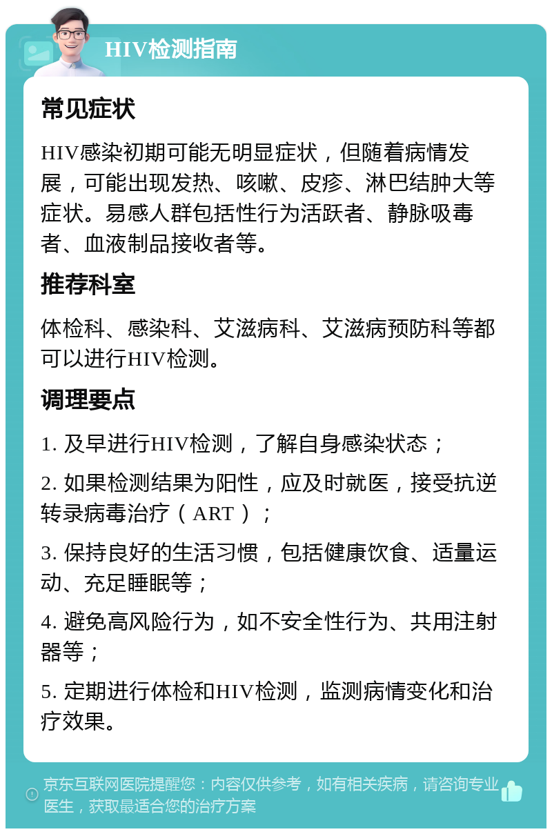 HIV检测指南 常见症状 HIV感染初期可能无明显症状，但随着病情发展，可能出现发热、咳嗽、皮疹、淋巴结肿大等症状。易感人群包括性行为活跃者、静脉吸毒者、血液制品接收者等。 推荐科室 体检科、感染科、艾滋病科、艾滋病预防科等都可以进行HIV检测。 调理要点 1. 及早进行HIV检测，了解自身感染状态； 2. 如果检测结果为阳性，应及时就医，接受抗逆转录病毒治疗（ART）； 3. 保持良好的生活习惯，包括健康饮食、适量运动、充足睡眠等； 4. 避免高风险行为，如不安全性行为、共用注射器等； 5. 定期进行体检和HIV检测，监测病情变化和治疗效果。