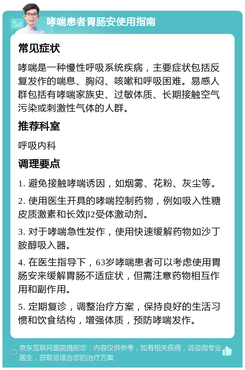 哮喘患者胃肠安使用指南 常见症状 哮喘是一种慢性呼吸系统疾病，主要症状包括反复发作的喘息、胸闷、咳嗽和呼吸困难。易感人群包括有哮喘家族史、过敏体质、长期接触空气污染或刺激性气体的人群。 推荐科室 呼吸内科 调理要点 1. 避免接触哮喘诱因，如烟雾、花粉、灰尘等。 2. 使用医生开具的哮喘控制药物，例如吸入性糖皮质激素和长效β2受体激动剂。 3. 对于哮喘急性发作，使用快速缓解药物如沙丁胺醇吸入器。 4. 在医生指导下，63岁哮喘患者可以考虑使用胃肠安来缓解胃肠不适症状，但需注意药物相互作用和副作用。 5. 定期复诊，调整治疗方案，保持良好的生活习惯和饮食结构，增强体质，预防哮喘发作。