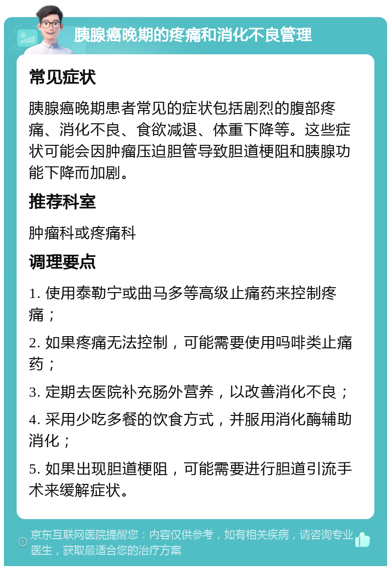 胰腺癌晚期的疼痛和消化不良管理 常见症状 胰腺癌晚期患者常见的症状包括剧烈的腹部疼痛、消化不良、食欲减退、体重下降等。这些症状可能会因肿瘤压迫胆管导致胆道梗阻和胰腺功能下降而加剧。 推荐科室 肿瘤科或疼痛科 调理要点 1. 使用泰勒宁或曲马多等高级止痛药来控制疼痛； 2. 如果疼痛无法控制，可能需要使用吗啡类止痛药； 3. 定期去医院补充肠外营养，以改善消化不良； 4. 采用少吃多餐的饮食方式，并服用消化酶辅助消化； 5. 如果出现胆道梗阻，可能需要进行胆道引流手术来缓解症状。