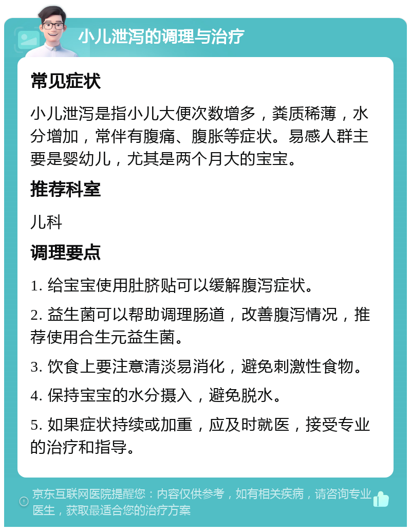 小儿泄泻的调理与治疗 常见症状 小儿泄泻是指小儿大便次数增多，粪质稀薄，水分增加，常伴有腹痛、腹胀等症状。易感人群主要是婴幼儿，尤其是两个月大的宝宝。 推荐科室 儿科 调理要点 1. 给宝宝使用肚脐贴可以缓解腹泻症状。 2. 益生菌可以帮助调理肠道，改善腹泻情况，推荐使用合生元益生菌。 3. 饮食上要注意清淡易消化，避免刺激性食物。 4. 保持宝宝的水分摄入，避免脱水。 5. 如果症状持续或加重，应及时就医，接受专业的治疗和指导。