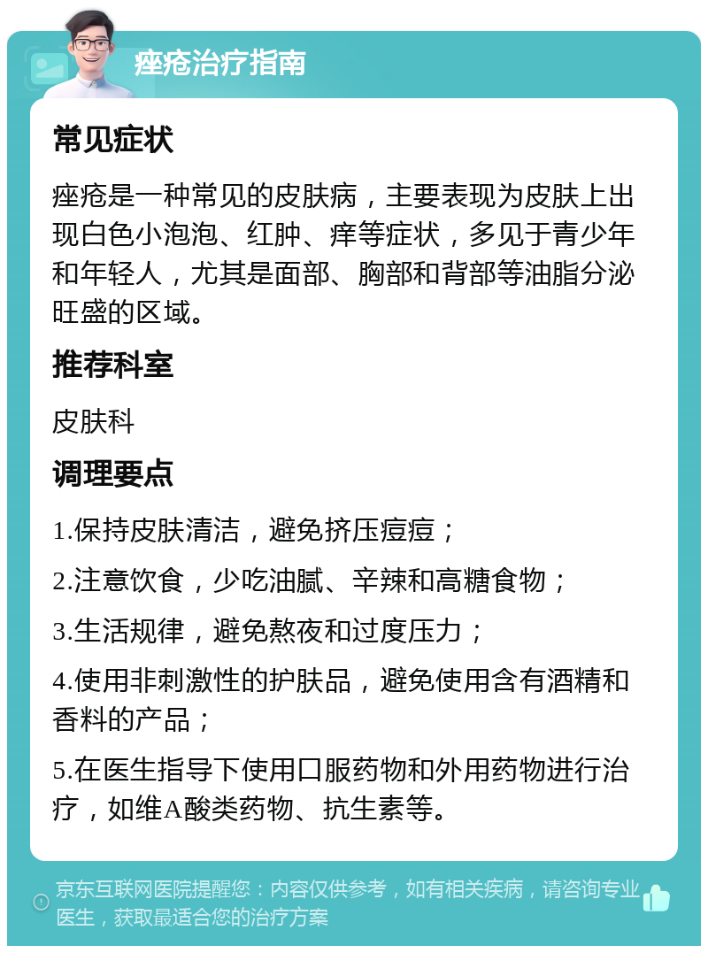 痤疮治疗指南 常见症状 痤疮是一种常见的皮肤病，主要表现为皮肤上出现白色小泡泡、红肿、痒等症状，多见于青少年和年轻人，尤其是面部、胸部和背部等油脂分泌旺盛的区域。 推荐科室 皮肤科 调理要点 1.保持皮肤清洁，避免挤压痘痘； 2.注意饮食，少吃油腻、辛辣和高糖食物； 3.生活规律，避免熬夜和过度压力； 4.使用非刺激性的护肤品，避免使用含有酒精和香料的产品； 5.在医生指导下使用口服药物和外用药物进行治疗，如维A酸类药物、抗生素等。