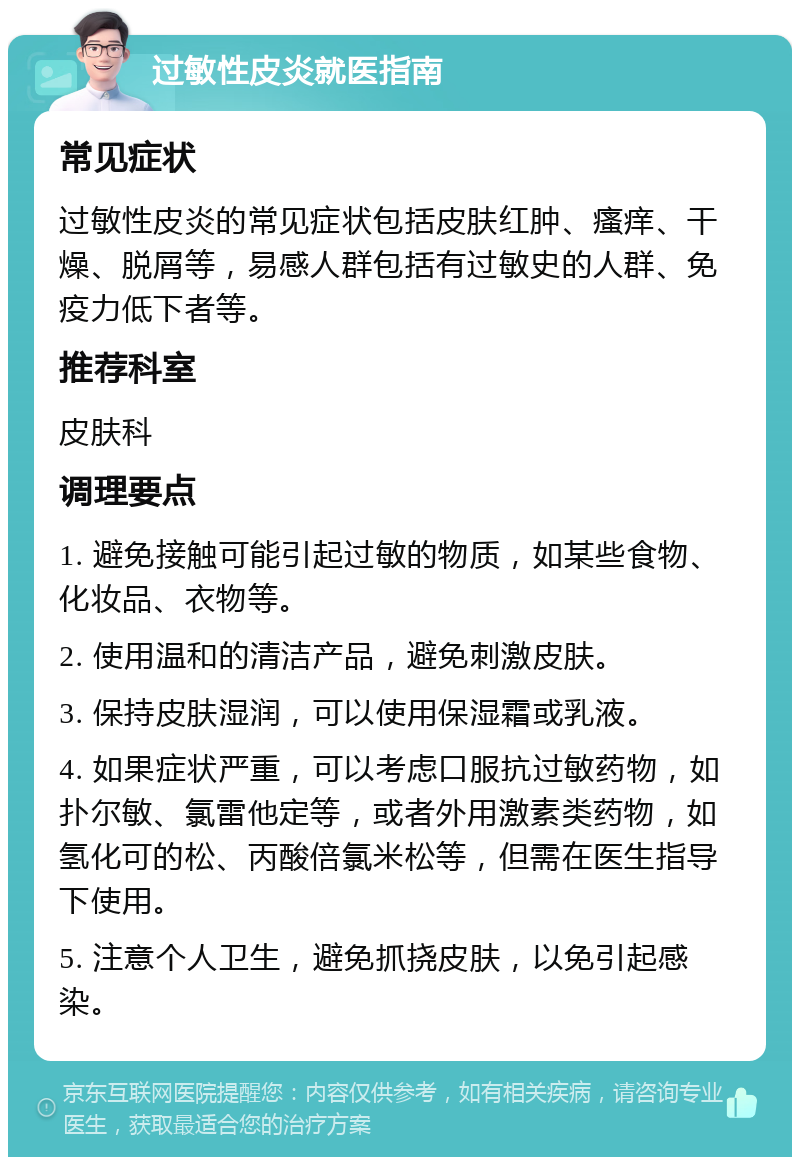 过敏性皮炎就医指南 常见症状 过敏性皮炎的常见症状包括皮肤红肿、瘙痒、干燥、脱屑等，易感人群包括有过敏史的人群、免疫力低下者等。 推荐科室 皮肤科 调理要点 1. 避免接触可能引起过敏的物质，如某些食物、化妆品、衣物等。 2. 使用温和的清洁产品，避免刺激皮肤。 3. 保持皮肤湿润，可以使用保湿霜或乳液。 4. 如果症状严重，可以考虑口服抗过敏药物，如扑尔敏、氯雷他定等，或者外用激素类药物，如氢化可的松、丙酸倍氯米松等，但需在医生指导下使用。 5. 注意个人卫生，避免抓挠皮肤，以免引起感染。