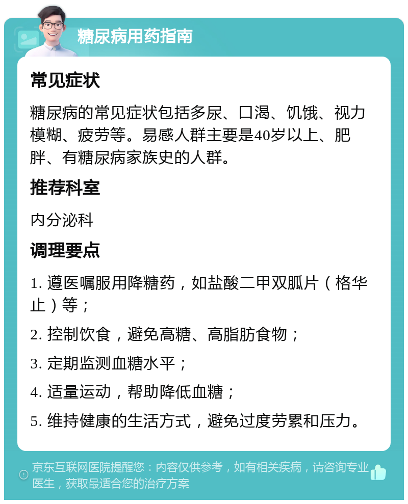 糖尿病用药指南 常见症状 糖尿病的常见症状包括多尿、口渴、饥饿、视力模糊、疲劳等。易感人群主要是40岁以上、肥胖、有糖尿病家族史的人群。 推荐科室 内分泌科 调理要点 1. 遵医嘱服用降糖药，如盐酸二甲双胍片（格华止）等； 2. 控制饮食，避免高糖、高脂肪食物； 3. 定期监测血糖水平； 4. 适量运动，帮助降低血糖； 5. 维持健康的生活方式，避免过度劳累和压力。