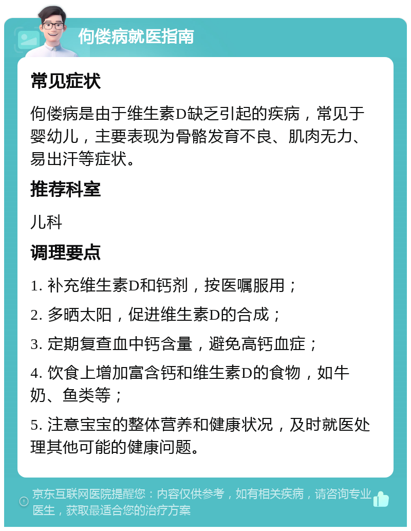 佝偻病就医指南 常见症状 佝偻病是由于维生素D缺乏引起的疾病，常见于婴幼儿，主要表现为骨骼发育不良、肌肉无力、易出汗等症状。 推荐科室 儿科 调理要点 1. 补充维生素D和钙剂，按医嘱服用； 2. 多晒太阳，促进维生素D的合成； 3. 定期复查血中钙含量，避免高钙血症； 4. 饮食上增加富含钙和维生素D的食物，如牛奶、鱼类等； 5. 注意宝宝的整体营养和健康状况，及时就医处理其他可能的健康问题。