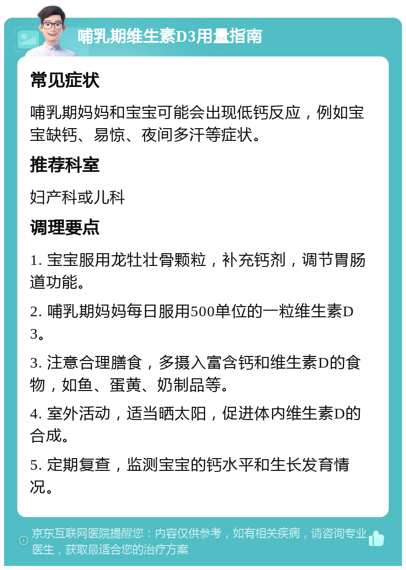 哺乳期维生素D3用量指南 常见症状 哺乳期妈妈和宝宝可能会出现低钙反应，例如宝宝缺钙、易惊、夜间多汗等症状。 推荐科室 妇产科或儿科 调理要点 1. 宝宝服用龙牡壮骨颗粒，补充钙剂，调节胃肠道功能。 2. 哺乳期妈妈每日服用500单位的一粒维生素D3。 3. 注意合理膳食，多摄入富含钙和维生素D的食物，如鱼、蛋黄、奶制品等。 4. 室外活动，适当晒太阳，促进体内维生素D的合成。 5. 定期复查，监测宝宝的钙水平和生长发育情况。