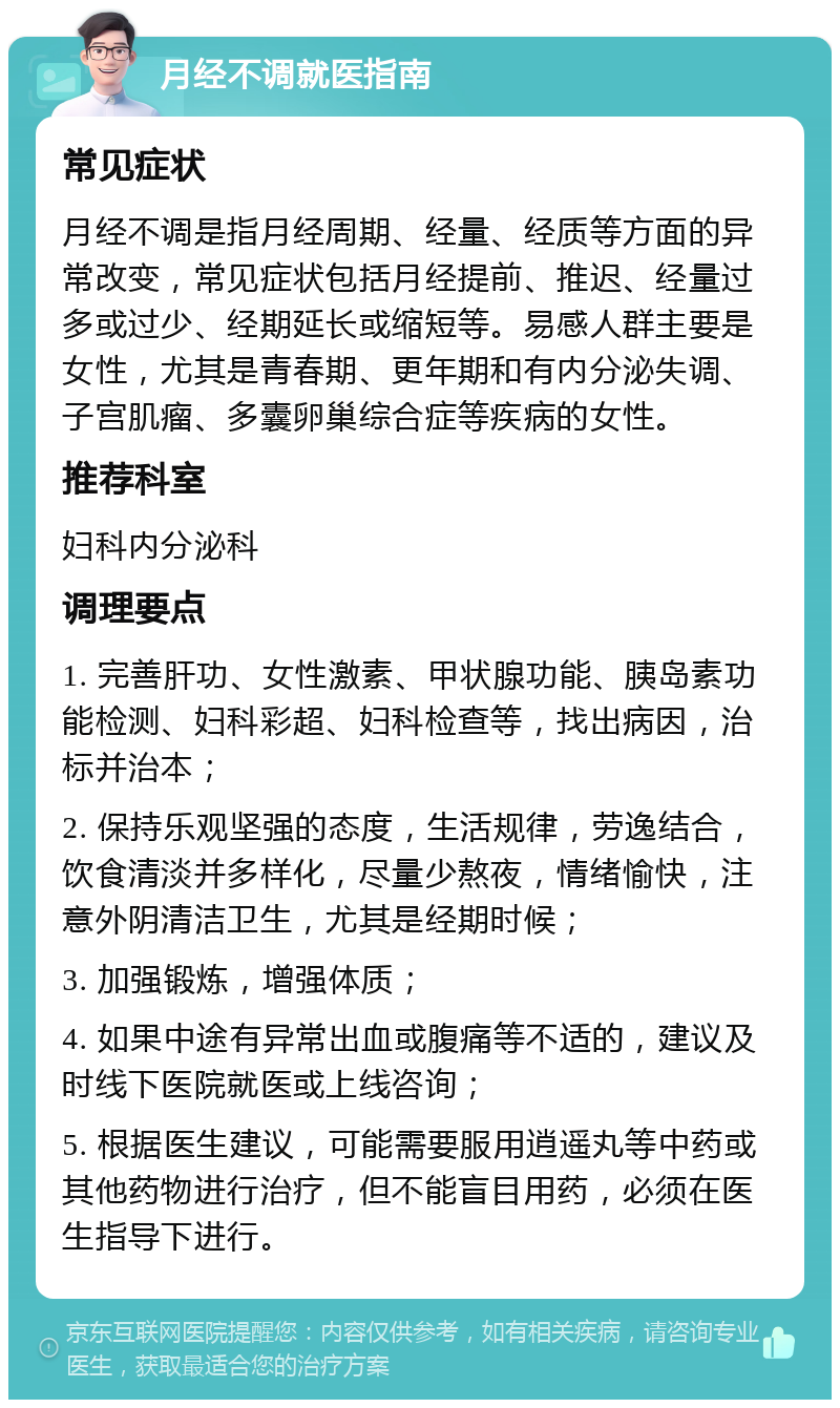 月经不调就医指南 常见症状 月经不调是指月经周期、经量、经质等方面的异常改变，常见症状包括月经提前、推迟、经量过多或过少、经期延长或缩短等。易感人群主要是女性，尤其是青春期、更年期和有内分泌失调、子宫肌瘤、多囊卵巢综合症等疾病的女性。 推荐科室 妇科内分泌科 调理要点 1. 完善肝功、女性激素、甲状腺功能、胰岛素功能检测、妇科彩超、妇科检查等，找出病因，治标并治本； 2. 保持乐观坚强的态度，生活规律，劳逸结合，饮食清淡并多样化，尽量少熬夜，情绪愉快，注意外阴清洁卫生，尤其是经期时候； 3. 加强锻炼，增强体质； 4. 如果中途有异常出血或腹痛等不适的，建议及时线下医院就医或上线咨询； 5. 根据医生建议，可能需要服用逍遥丸等中药或其他药物进行治疗，但不能盲目用药，必须在医生指导下进行。