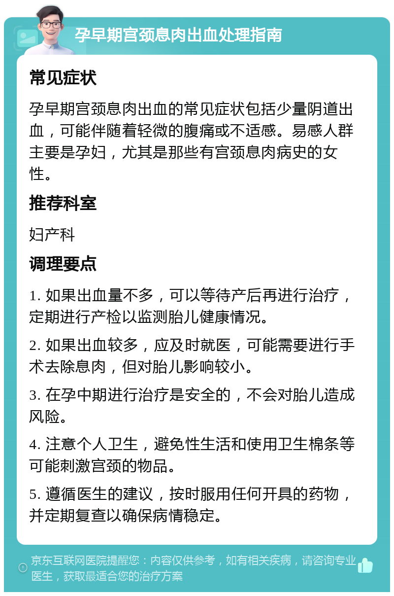 孕早期宫颈息肉出血处理指南 常见症状 孕早期宫颈息肉出血的常见症状包括少量阴道出血，可能伴随着轻微的腹痛或不适感。易感人群主要是孕妇，尤其是那些有宫颈息肉病史的女性。 推荐科室 妇产科 调理要点 1. 如果出血量不多，可以等待产后再进行治疗，定期进行产检以监测胎儿健康情况。 2. 如果出血较多，应及时就医，可能需要进行手术去除息肉，但对胎儿影响较小。 3. 在孕中期进行治疗是安全的，不会对胎儿造成风险。 4. 注意个人卫生，避免性生活和使用卫生棉条等可能刺激宫颈的物品。 5. 遵循医生的建议，按时服用任何开具的药物，并定期复查以确保病情稳定。