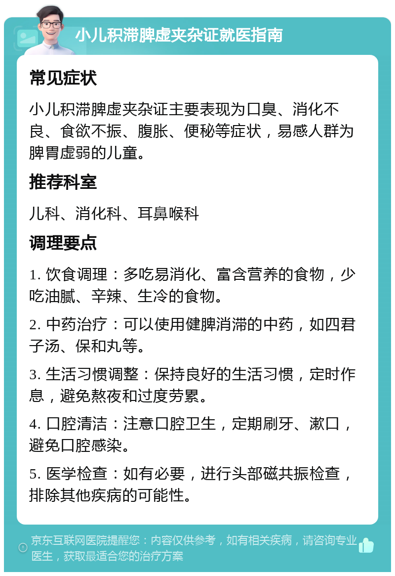 小儿积滞脾虚夹杂证就医指南 常见症状 小儿积滞脾虚夹杂证主要表现为口臭、消化不良、食欲不振、腹胀、便秘等症状，易感人群为脾胃虚弱的儿童。 推荐科室 儿科、消化科、耳鼻喉科 调理要点 1. 饮食调理：多吃易消化、富含营养的食物，少吃油腻、辛辣、生冷的食物。 2. 中药治疗：可以使用健脾消滞的中药，如四君子汤、保和丸等。 3. 生活习惯调整：保持良好的生活习惯，定时作息，避免熬夜和过度劳累。 4. 口腔清洁：注意口腔卫生，定期刷牙、漱口，避免口腔感染。 5. 医学检查：如有必要，进行头部磁共振检查，排除其他疾病的可能性。