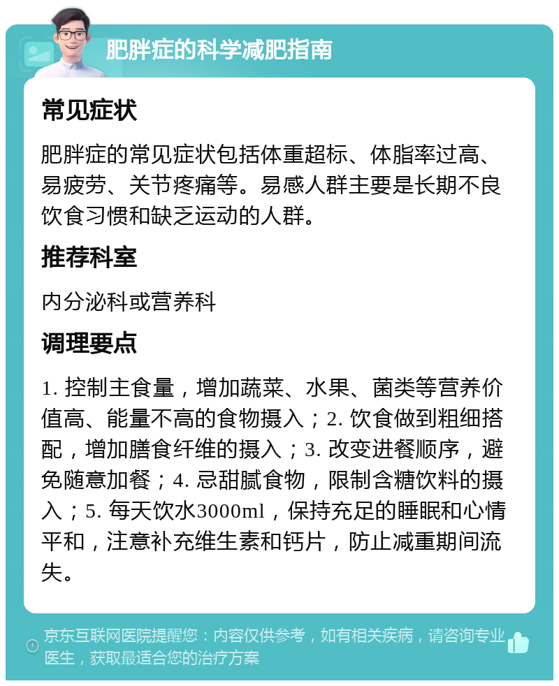 肥胖症的科学减肥指南 常见症状 肥胖症的常见症状包括体重超标、体脂率过高、易疲劳、关节疼痛等。易感人群主要是长期不良饮食习惯和缺乏运动的人群。 推荐科室 内分泌科或营养科 调理要点 1. 控制主食量，增加蔬菜、水果、菌类等营养价值高、能量不高的食物摄入；2. 饮食做到粗细搭配，增加膳食纤维的摄入；3. 改变进餐顺序，避免随意加餐；4. 忌甜腻食物，限制含糖饮料的摄入；5. 每天饮水3000ml，保持充足的睡眠和心情平和，注意补充维生素和钙片，防止减重期间流失。