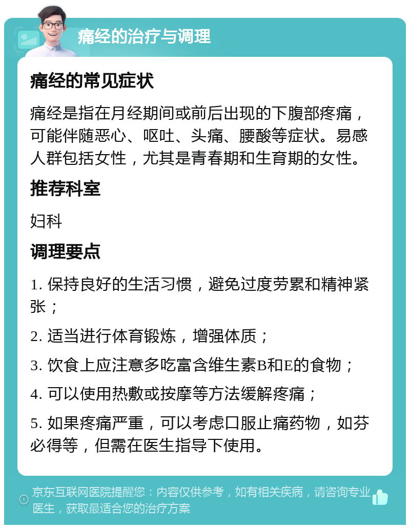 痛经的治疗与调理 痛经的常见症状 痛经是指在月经期间或前后出现的下腹部疼痛，可能伴随恶心、呕吐、头痛、腰酸等症状。易感人群包括女性，尤其是青春期和生育期的女性。 推荐科室 妇科 调理要点 1. 保持良好的生活习惯，避免过度劳累和精神紧张； 2. 适当进行体育锻炼，增强体质； 3. 饮食上应注意多吃富含维生素B和E的食物； 4. 可以使用热敷或按摩等方法缓解疼痛； 5. 如果疼痛严重，可以考虑口服止痛药物，如芬必得等，但需在医生指导下使用。