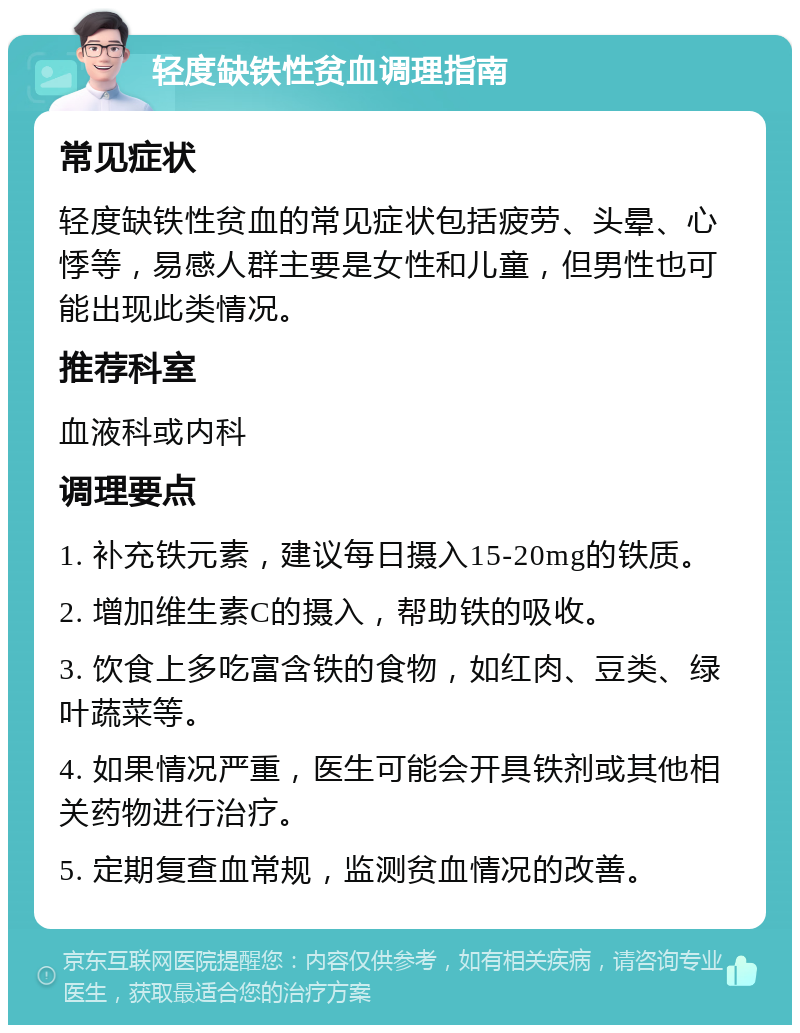 轻度缺铁性贫血调理指南 常见症状 轻度缺铁性贫血的常见症状包括疲劳、头晕、心悸等，易感人群主要是女性和儿童，但男性也可能出现此类情况。 推荐科室 血液科或内科 调理要点 1. 补充铁元素，建议每日摄入15-20mg的铁质。 2. 增加维生素C的摄入，帮助铁的吸收。 3. 饮食上多吃富含铁的食物，如红肉、豆类、绿叶蔬菜等。 4. 如果情况严重，医生可能会开具铁剂或其他相关药物进行治疗。 5. 定期复查血常规，监测贫血情况的改善。