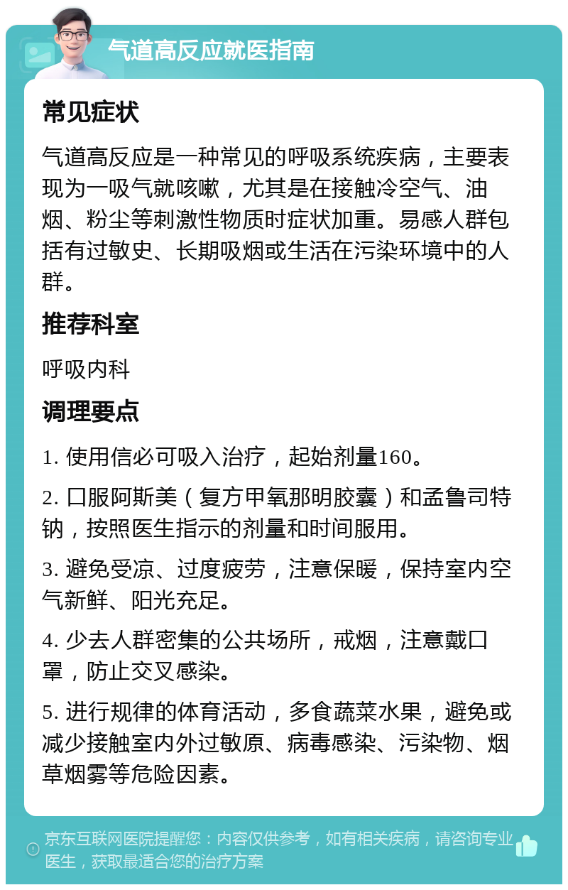 气道高反应就医指南 常见症状 气道高反应是一种常见的呼吸系统疾病，主要表现为一吸气就咳嗽，尤其是在接触冷空气、油烟、粉尘等刺激性物质时症状加重。易感人群包括有过敏史、长期吸烟或生活在污染环境中的人群。 推荐科室 呼吸内科 调理要点 1. 使用信必可吸入治疗，起始剂量160。 2. 口服阿斯美（复方甲氧那明胶囊）和孟鲁司特钠，按照医生指示的剂量和时间服用。 3. 避免受凉、过度疲劳，注意保暖，保持室内空气新鲜、阳光充足。 4. 少去人群密集的公共场所，戒烟，注意戴口罩，防止交叉感染。 5. 进行规律的体育活动，多食蔬菜水果，避免或减少接触室内外过敏原、病毒感染、污染物、烟草烟雾等危险因素。