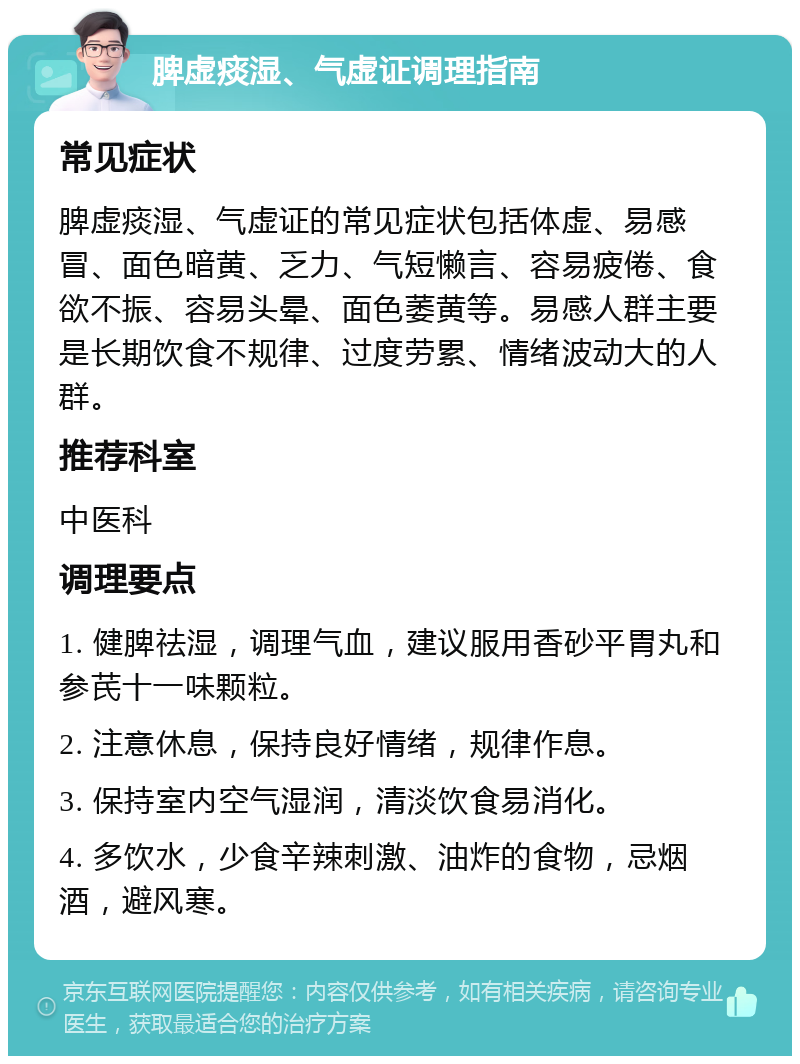 脾虚痰湿、气虚证调理指南 常见症状 脾虚痰湿、气虚证的常见症状包括体虚、易感冒、面色暗黄、乏力、气短懒言、容易疲倦、食欲不振、容易头晕、面色萎黄等。易感人群主要是长期饮食不规律、过度劳累、情绪波动大的人群。 推荐科室 中医科 调理要点 1. 健脾祛湿，调理气血，建议服用香砂平胃丸和参芪十一味颗粒。 2. 注意休息，保持良好情绪，规律作息。 3. 保持室内空气湿润，清淡饮食易消化。 4. 多饮水，少食辛辣刺激、油炸的食物，忌烟酒，避风寒。