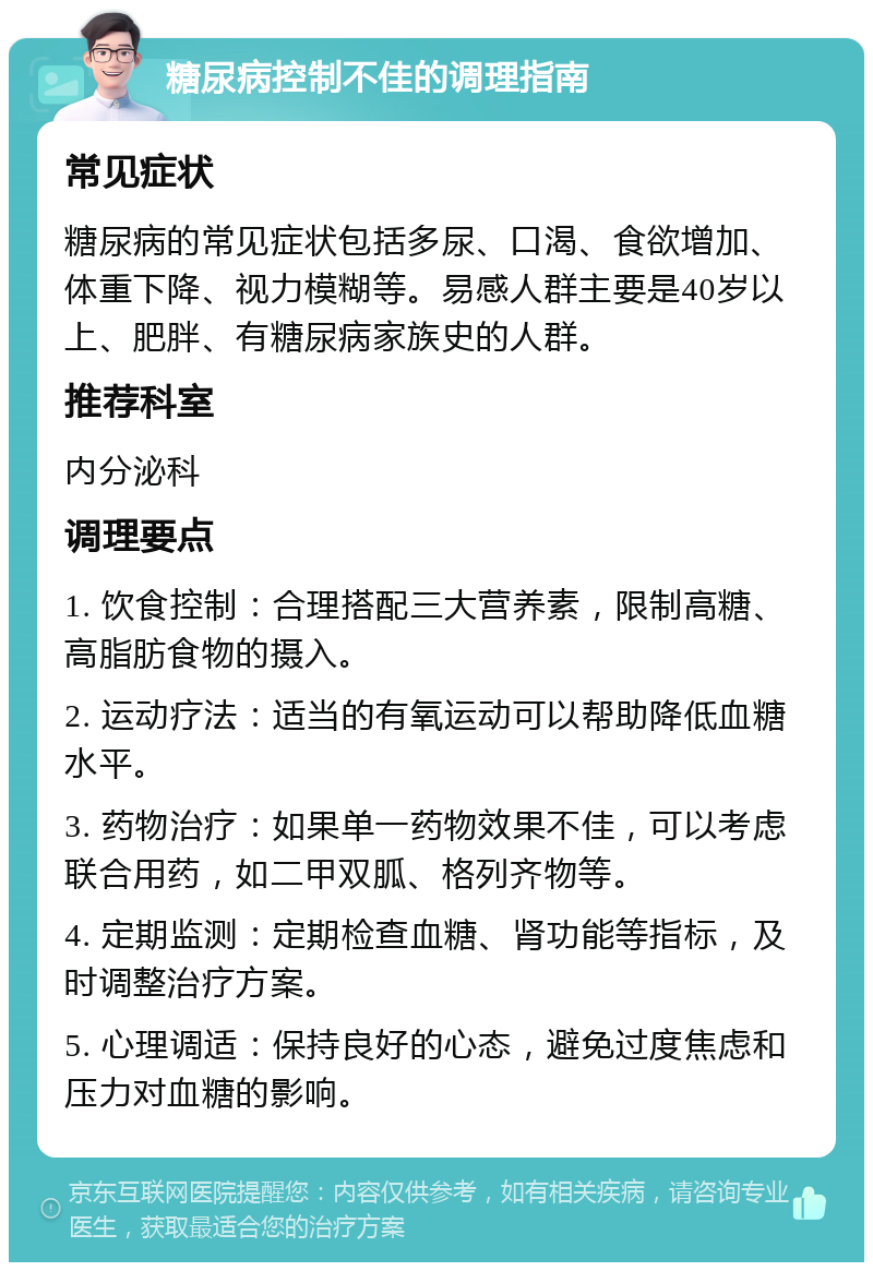 糖尿病控制不佳的调理指南 常见症状 糖尿病的常见症状包括多尿、口渴、食欲增加、体重下降、视力模糊等。易感人群主要是40岁以上、肥胖、有糖尿病家族史的人群。 推荐科室 内分泌科 调理要点 1. 饮食控制：合理搭配三大营养素，限制高糖、高脂肪食物的摄入。 2. 运动疗法：适当的有氧运动可以帮助降低血糖水平。 3. 药物治疗：如果单一药物效果不佳，可以考虑联合用药，如二甲双胍、格列齐物等。 4. 定期监测：定期检查血糖、肾功能等指标，及时调整治疗方案。 5. 心理调适：保持良好的心态，避免过度焦虑和压力对血糖的影响。