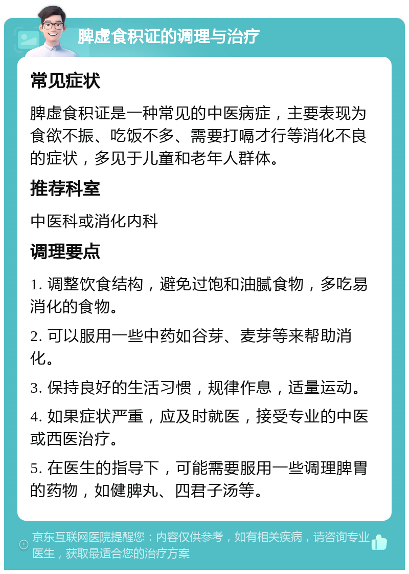 脾虚食积证的调理与治疗 常见症状 脾虚食积证是一种常见的中医病症，主要表现为食欲不振、吃饭不多、需要打嗝才行等消化不良的症状，多见于儿童和老年人群体。 推荐科室 中医科或消化内科 调理要点 1. 调整饮食结构，避免过饱和油腻食物，多吃易消化的食物。 2. 可以服用一些中药如谷芽、麦芽等来帮助消化。 3. 保持良好的生活习惯，规律作息，适量运动。 4. 如果症状严重，应及时就医，接受专业的中医或西医治疗。 5. 在医生的指导下，可能需要服用一些调理脾胃的药物，如健脾丸、四君子汤等。