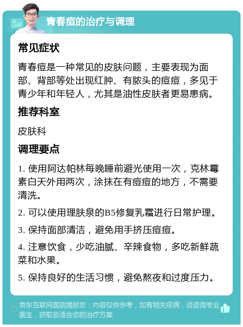 青春痘的治疗与调理 常见症状 青春痘是一种常见的皮肤问题，主要表现为面部、背部等处出现红肿、有脓头的痘痘，多见于青少年和年轻人，尤其是油性皮肤者更易患病。 推荐科室 皮肤科 调理要点 1. 使用阿达帕林每晚睡前避光使用一次，克林霉素白天外用两次，涂抹在有痘痘的地方，不需要清洗。 2. 可以使用理肤泉的B5修复乳霜进行日常护理。 3. 保持面部清洁，避免用手挤压痘痘。 4. 注意饮食，少吃油腻、辛辣食物，多吃新鲜蔬菜和水果。 5. 保持良好的生活习惯，避免熬夜和过度压力。