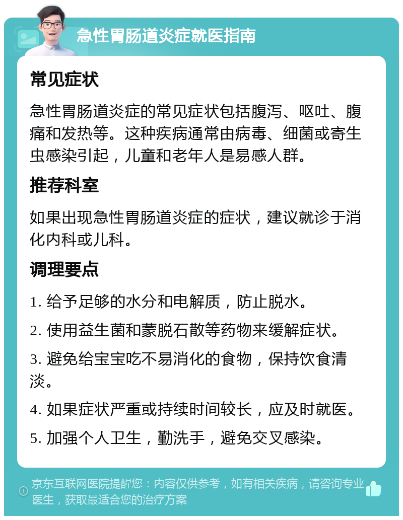 急性胃肠道炎症就医指南 常见症状 急性胃肠道炎症的常见症状包括腹泻、呕吐、腹痛和发热等。这种疾病通常由病毒、细菌或寄生虫感染引起，儿童和老年人是易感人群。 推荐科室 如果出现急性胃肠道炎症的症状，建议就诊于消化内科或儿科。 调理要点 1. 给予足够的水分和电解质，防止脱水。 2. 使用益生菌和蒙脱石散等药物来缓解症状。 3. 避免给宝宝吃不易消化的食物，保持饮食清淡。 4. 如果症状严重或持续时间较长，应及时就医。 5. 加强个人卫生，勤洗手，避免交叉感染。