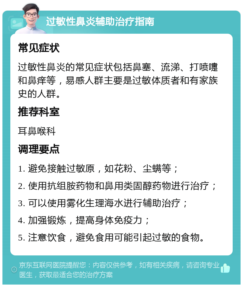 过敏性鼻炎辅助治疗指南 常见症状 过敏性鼻炎的常见症状包括鼻塞、流涕、打喷嚏和鼻痒等，易感人群主要是过敏体质者和有家族史的人群。 推荐科室 耳鼻喉科 调理要点 1. 避免接触过敏原，如花粉、尘螨等； 2. 使用抗组胺药物和鼻用类固醇药物进行治疗； 3. 可以使用雾化生理海水进行辅助治疗； 4. 加强锻炼，提高身体免疫力； 5. 注意饮食，避免食用可能引起过敏的食物。