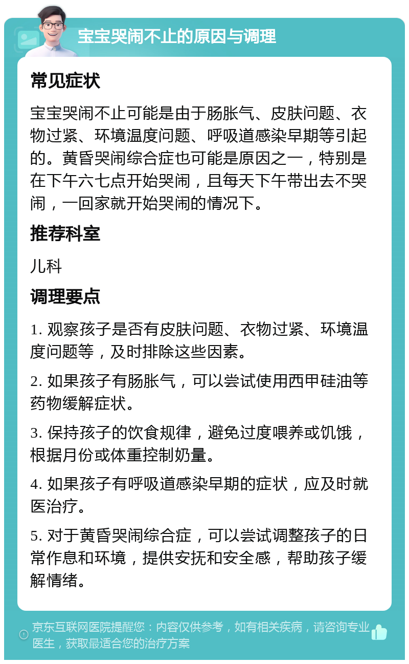 宝宝哭闹不止的原因与调理 常见症状 宝宝哭闹不止可能是由于肠胀气、皮肤问题、衣物过紧、环境温度问题、呼吸道感染早期等引起的。黄昏哭闹综合症也可能是原因之一，特别是在下午六七点开始哭闹，且每天下午带出去不哭闹，一回家就开始哭闹的情况下。 推荐科室 儿科 调理要点 1. 观察孩子是否有皮肤问题、衣物过紧、环境温度问题等，及时排除这些因素。 2. 如果孩子有肠胀气，可以尝试使用西甲硅油等药物缓解症状。 3. 保持孩子的饮食规律，避免过度喂养或饥饿，根据月份或体重控制奶量。 4. 如果孩子有呼吸道感染早期的症状，应及时就医治疗。 5. 对于黄昏哭闹综合症，可以尝试调整孩子的日常作息和环境，提供安抚和安全感，帮助孩子缓解情绪。