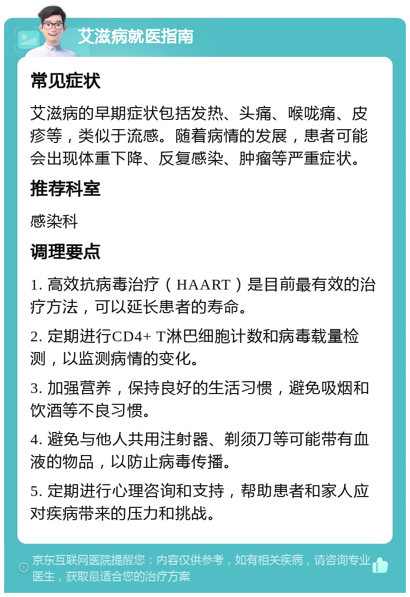 艾滋病就医指南 常见症状 艾滋病的早期症状包括发热、头痛、喉咙痛、皮疹等，类似于流感。随着病情的发展，患者可能会出现体重下降、反复感染、肿瘤等严重症状。 推荐科室 感染科 调理要点 1. 高效抗病毒治疗（HAART）是目前最有效的治疗方法，可以延长患者的寿命。 2. 定期进行CD4+ T淋巴细胞计数和病毒载量检测，以监测病情的变化。 3. 加强营养，保持良好的生活习惯，避免吸烟和饮酒等不良习惯。 4. 避免与他人共用注射器、剃须刀等可能带有血液的物品，以防止病毒传播。 5. 定期进行心理咨询和支持，帮助患者和家人应对疾病带来的压力和挑战。