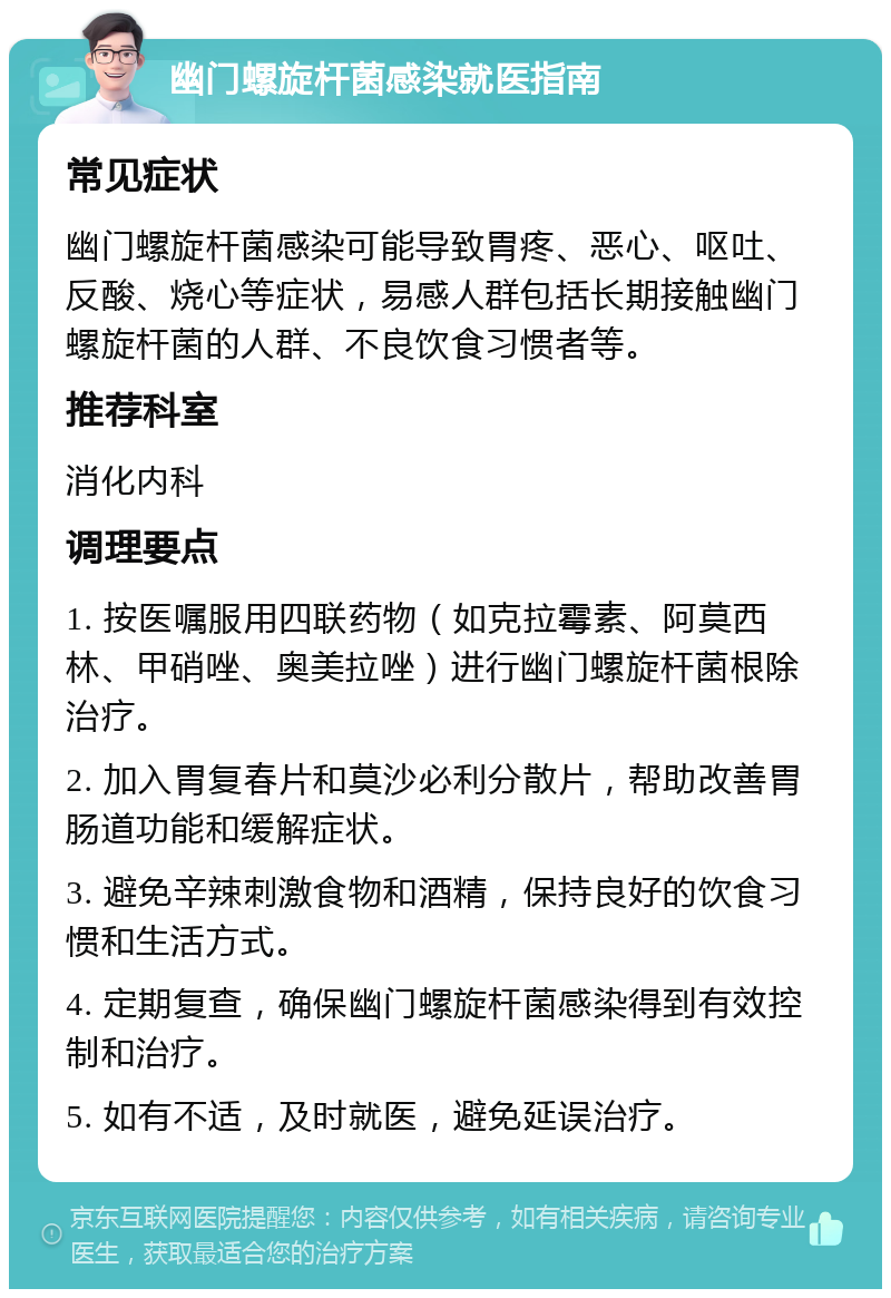 幽门螺旋杆菌感染就医指南 常见症状 幽门螺旋杆菌感染可能导致胃疼、恶心、呕吐、反酸、烧心等症状，易感人群包括长期接触幽门螺旋杆菌的人群、不良饮食习惯者等。 推荐科室 消化内科 调理要点 1. 按医嘱服用四联药物（如克拉霉素、阿莫西林、甲硝唑、奥美拉唑）进行幽门螺旋杆菌根除治疗。 2. 加入胃复春片和莫沙必利分散片，帮助改善胃肠道功能和缓解症状。 3. 避免辛辣刺激食物和酒精，保持良好的饮食习惯和生活方式。 4. 定期复查，确保幽门螺旋杆菌感染得到有效控制和治疗。 5. 如有不适，及时就医，避免延误治疗。