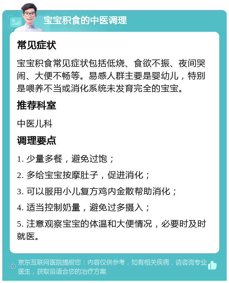 宝宝积食的中医调理 常见症状 宝宝积食常见症状包括低烧、食欲不振、夜间哭闹、大便不畅等。易感人群主要是婴幼儿，特别是喂养不当或消化系统未发育完全的宝宝。 推荐科室 中医儿科 调理要点 1. 少量多餐，避免过饱； 2. 多给宝宝按摩肚子，促进消化； 3. 可以服用小儿复方鸡内金散帮助消化； 4. 适当控制奶量，避免过多摄入； 5. 注意观察宝宝的体温和大便情况，必要时及时就医。