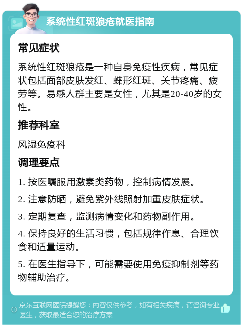 系统性红斑狼疮就医指南 常见症状 系统性红斑狼疮是一种自身免疫性疾病，常见症状包括面部皮肤发红、蝶形红斑、关节疼痛、疲劳等。易感人群主要是女性，尤其是20-40岁的女性。 推荐科室 风湿免疫科 调理要点 1. 按医嘱服用激素类药物，控制病情发展。 2. 注意防晒，避免紫外线照射加重皮肤症状。 3. 定期复查，监测病情变化和药物副作用。 4. 保持良好的生活习惯，包括规律作息、合理饮食和适量运动。 5. 在医生指导下，可能需要使用免疫抑制剂等药物辅助治疗。