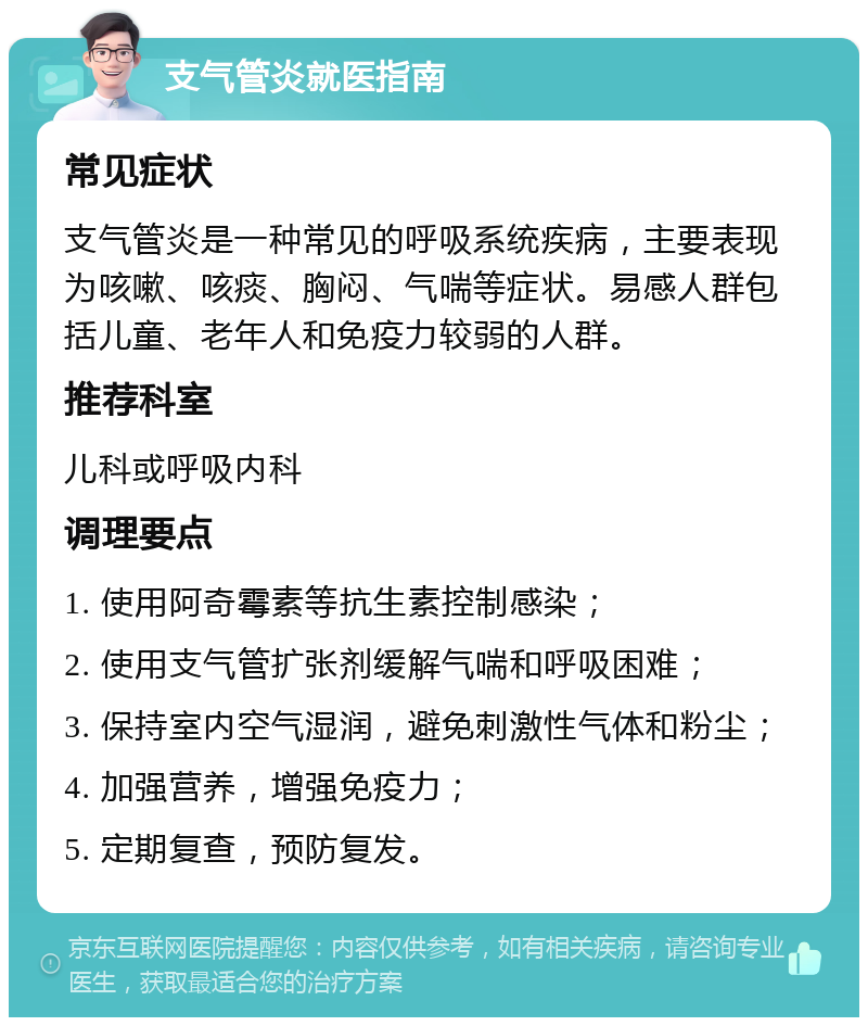 支气管炎就医指南 常见症状 支气管炎是一种常见的呼吸系统疾病，主要表现为咳嗽、咳痰、胸闷、气喘等症状。易感人群包括儿童、老年人和免疫力较弱的人群。 推荐科室 儿科或呼吸内科 调理要点 1. 使用阿奇霉素等抗生素控制感染； 2. 使用支气管扩张剂缓解气喘和呼吸困难； 3. 保持室内空气湿润，避免刺激性气体和粉尘； 4. 加强营养，增强免疫力； 5. 定期复查，预防复发。