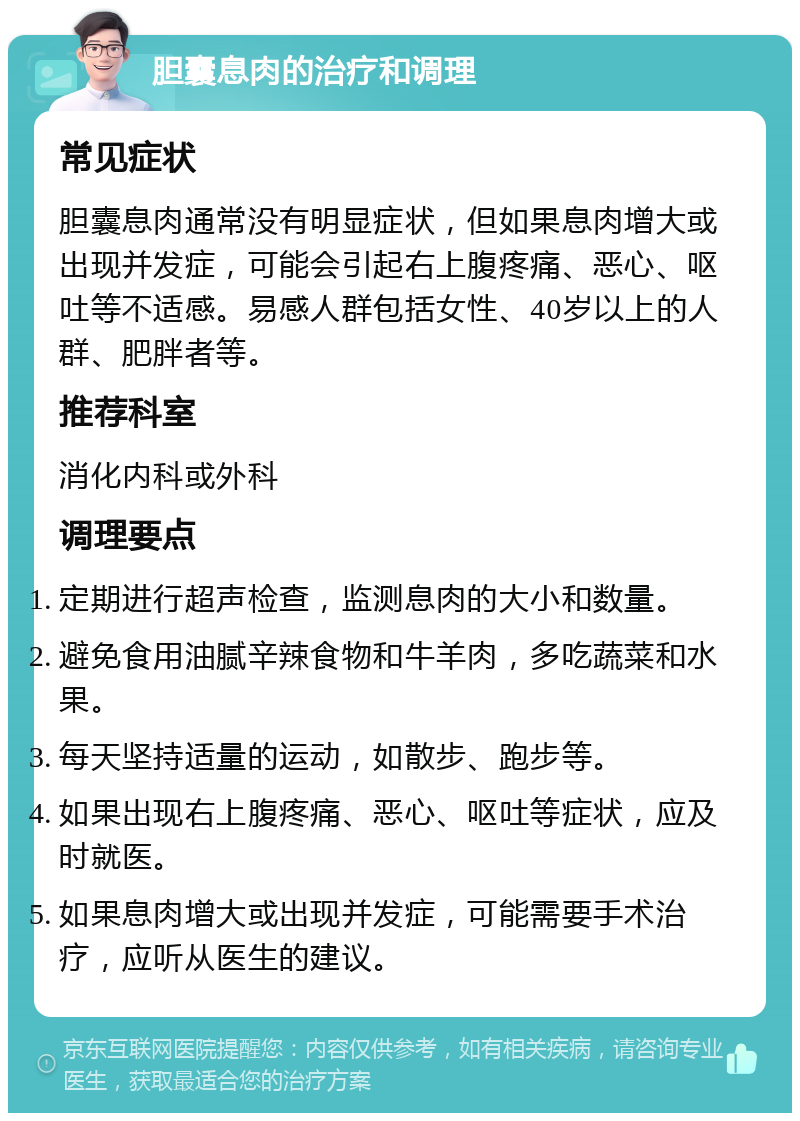 胆囊息肉的治疗和调理 常见症状 胆囊息肉通常没有明显症状，但如果息肉增大或出现并发症，可能会引起右上腹疼痛、恶心、呕吐等不适感。易感人群包括女性、40岁以上的人群、肥胖者等。 推荐科室 消化内科或外科 调理要点 定期进行超声检查，监测息肉的大小和数量。 避免食用油腻辛辣食物和牛羊肉，多吃蔬菜和水果。 每天坚持适量的运动，如散步、跑步等。 如果出现右上腹疼痛、恶心、呕吐等症状，应及时就医。 如果息肉增大或出现并发症，可能需要手术治疗，应听从医生的建议。