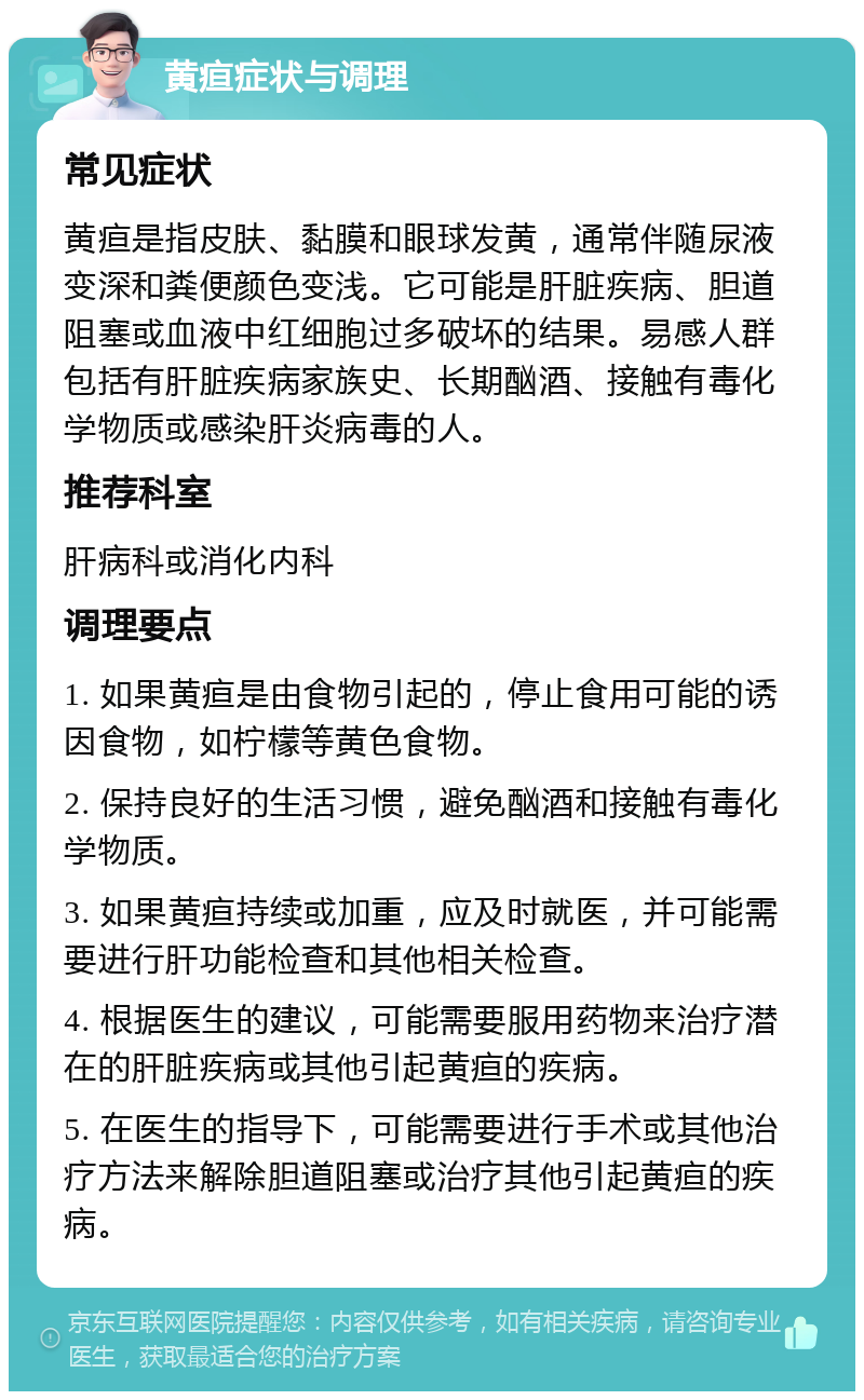 黄疸症状与调理 常见症状 黄疸是指皮肤、黏膜和眼球发黄，通常伴随尿液变深和粪便颜色变浅。它可能是肝脏疾病、胆道阻塞或血液中红细胞过多破坏的结果。易感人群包括有肝脏疾病家族史、长期酗酒、接触有毒化学物质或感染肝炎病毒的人。 推荐科室 肝病科或消化内科 调理要点 1. 如果黄疸是由食物引起的，停止食用可能的诱因食物，如柠檬等黄色食物。 2. 保持良好的生活习惯，避免酗酒和接触有毒化学物质。 3. 如果黄疸持续或加重，应及时就医，并可能需要进行肝功能检查和其他相关检查。 4. 根据医生的建议，可能需要服用药物来治疗潜在的肝脏疾病或其他引起黄疸的疾病。 5. 在医生的指导下，可能需要进行手术或其他治疗方法来解除胆道阻塞或治疗其他引起黄疸的疾病。