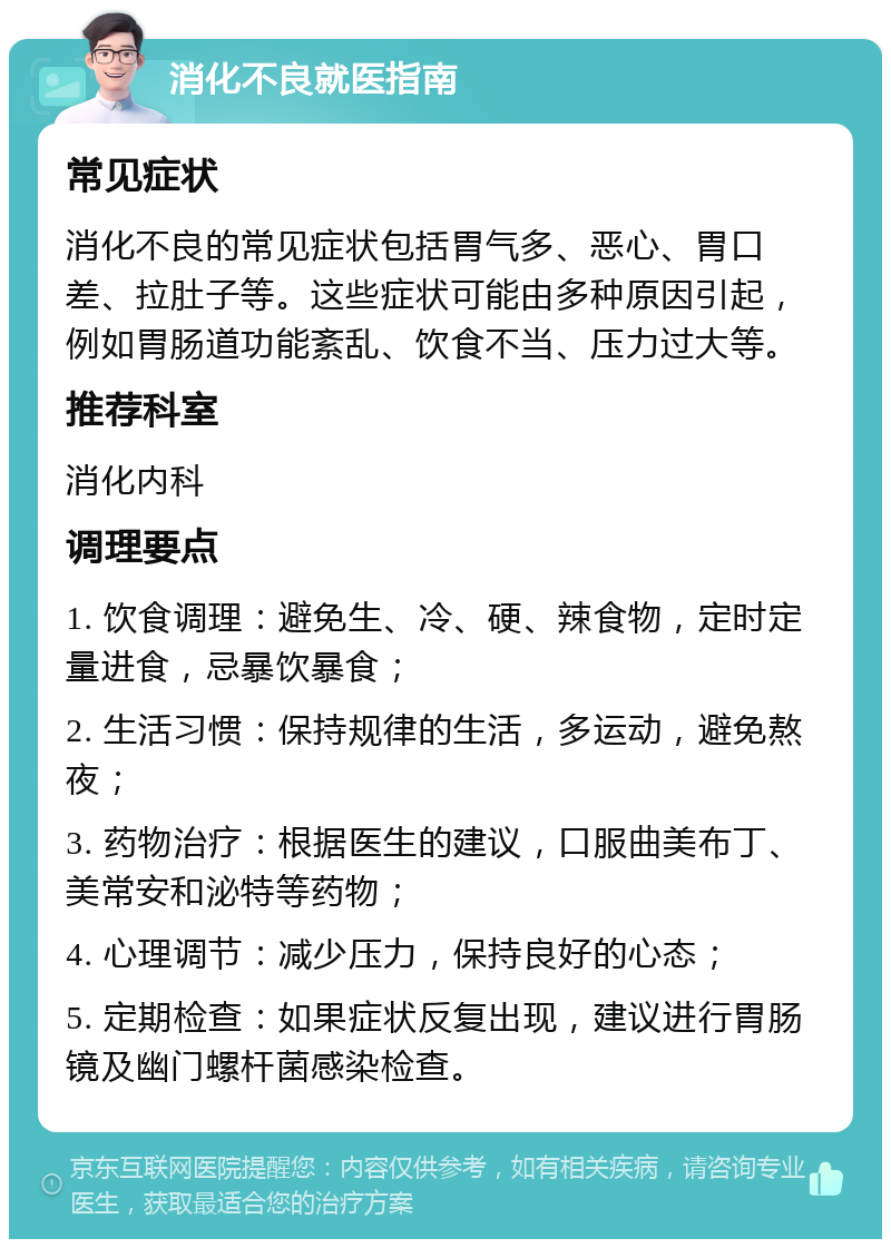 消化不良就医指南 常见症状 消化不良的常见症状包括胃气多、恶心、胃口差、拉肚子等。这些症状可能由多种原因引起，例如胃肠道功能紊乱、饮食不当、压力过大等。 推荐科室 消化内科 调理要点 1. 饮食调理：避免生、冷、硬、辣食物，定时定量进食，忌暴饮暴食； 2. 生活习惯：保持规律的生活，多运动，避免熬夜； 3. 药物治疗：根据医生的建议，口服曲美布丁、美常安和泌特等药物； 4. 心理调节：减少压力，保持良好的心态； 5. 定期检查：如果症状反复出现，建议进行胃肠镜及幽门螺杆菌感染检查。