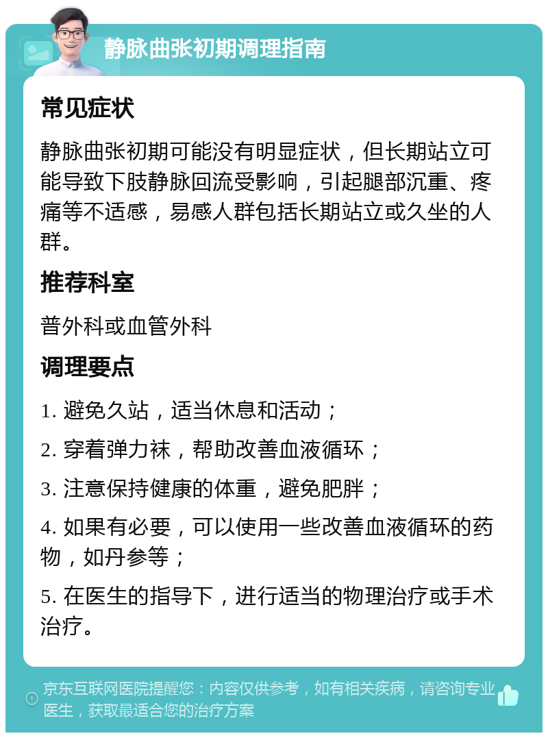 静脉曲张初期调理指南 常见症状 静脉曲张初期可能没有明显症状，但长期站立可能导致下肢静脉回流受影响，引起腿部沉重、疼痛等不适感，易感人群包括长期站立或久坐的人群。 推荐科室 普外科或血管外科 调理要点 1. 避免久站，适当休息和活动； 2. 穿着弹力袜，帮助改善血液循环； 3. 注意保持健康的体重，避免肥胖； 4. 如果有必要，可以使用一些改善血液循环的药物，如丹参等； 5. 在医生的指导下，进行适当的物理治疗或手术治疗。