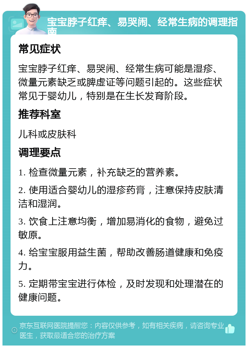 宝宝脖子红痒、易哭闹、经常生病的调理指南 常见症状 宝宝脖子红痒、易哭闹、经常生病可能是湿疹、微量元素缺乏或脾虚证等问题引起的。这些症状常见于婴幼儿，特别是在生长发育阶段。 推荐科室 儿科或皮肤科 调理要点 1. 检查微量元素，补充缺乏的营养素。 2. 使用适合婴幼儿的湿疹药膏，注意保持皮肤清洁和湿润。 3. 饮食上注意均衡，增加易消化的食物，避免过敏原。 4. 给宝宝服用益生菌，帮助改善肠道健康和免疫力。 5. 定期带宝宝进行体检，及时发现和处理潜在的健康问题。