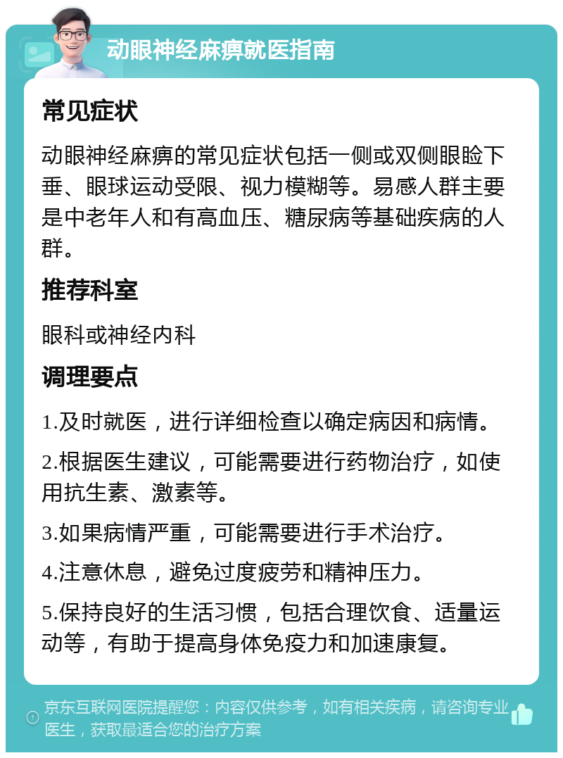 动眼神经麻痹就医指南 常见症状 动眼神经麻痹的常见症状包括一侧或双侧眼睑下垂、眼球运动受限、视力模糊等。易感人群主要是中老年人和有高血压、糖尿病等基础疾病的人群。 推荐科室 眼科或神经内科 调理要点 1.及时就医，进行详细检查以确定病因和病情。 2.根据医生建议，可能需要进行药物治疗，如使用抗生素、激素等。 3.如果病情严重，可能需要进行手术治疗。 4.注意休息，避免过度疲劳和精神压力。 5.保持良好的生活习惯，包括合理饮食、适量运动等，有助于提高身体免疫力和加速康复。