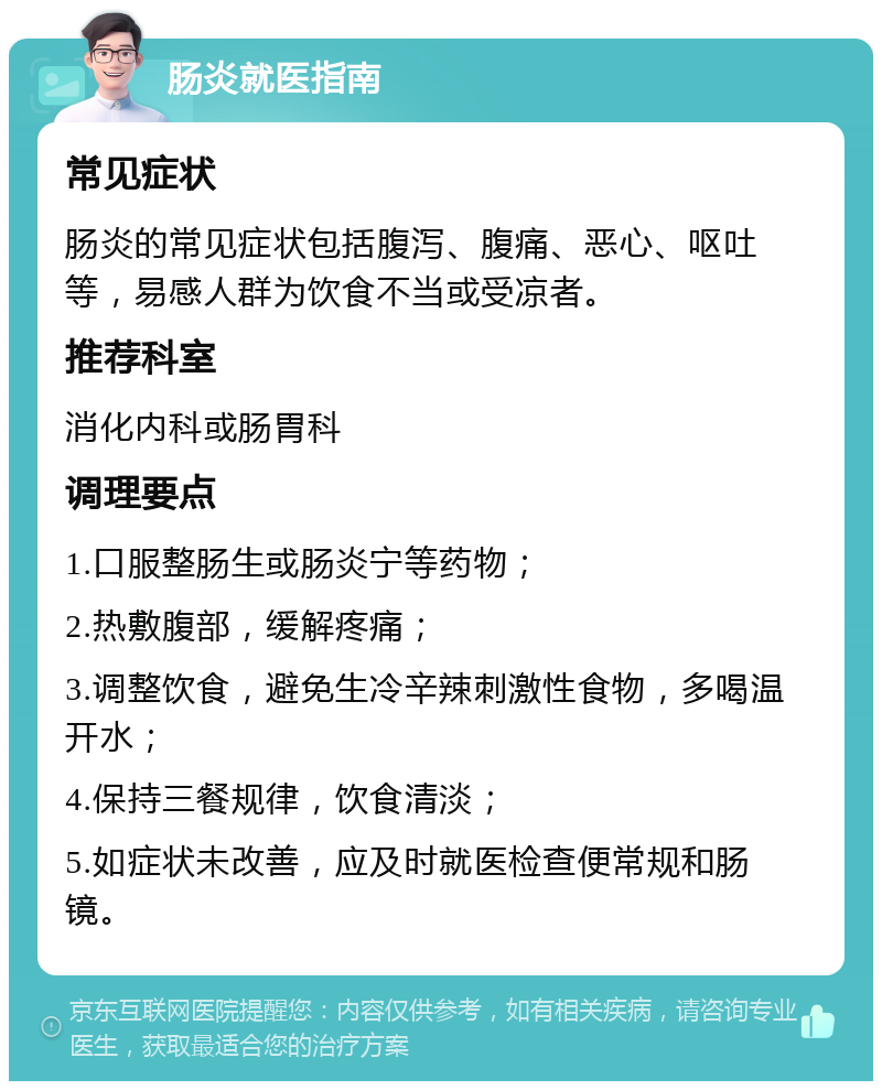 肠炎就医指南 常见症状 肠炎的常见症状包括腹泻、腹痛、恶心、呕吐等，易感人群为饮食不当或受凉者。 推荐科室 消化内科或肠胃科 调理要点 1.口服整肠生或肠炎宁等药物； 2.热敷腹部，缓解疼痛； 3.调整饮食，避免生冷辛辣刺激性食物，多喝温开水； 4.保持三餐规律，饮食清淡； 5.如症状未改善，应及时就医检查便常规和肠镜。