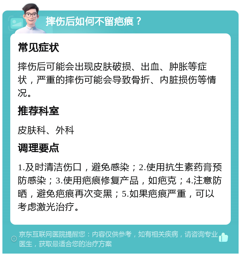 摔伤后如何不留疤痕？ 常见症状 摔伤后可能会出现皮肤破损、出血、肿胀等症状，严重的摔伤可能会导致骨折、内脏损伤等情况。 推荐科室 皮肤科、外科 调理要点 1.及时清洁伤口，避免感染；2.使用抗生素药膏预防感染；3.使用疤痕修复产品，如疤克；4.注意防晒，避免疤痕再次变黑；5.如果疤痕严重，可以考虑激光治疗。