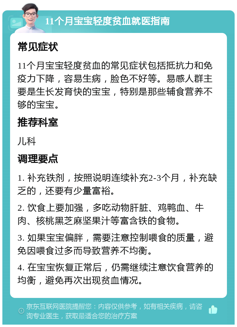 11个月宝宝轻度贫血就医指南 常见症状 11个月宝宝轻度贫血的常见症状包括抵抗力和免疫力下降，容易生病，脸色不好等。易感人群主要是生长发育快的宝宝，特别是那些辅食营养不够的宝宝。 推荐科室 儿科 调理要点 1. 补充铁剂，按照说明连续补充2-3个月，补充缺乏的，还要有少量富裕。 2. 饮食上要加强，多吃动物肝脏、鸡鸭血、牛肉、核桃黑芝麻坚果汁等富含铁的食物。 3. 如果宝宝偏胖，需要注意控制喂食的质量，避免因喂食过多而导致营养不均衡。 4. 在宝宝恢复正常后，仍需继续注意饮食营养的均衡，避免再次出现贫血情况。