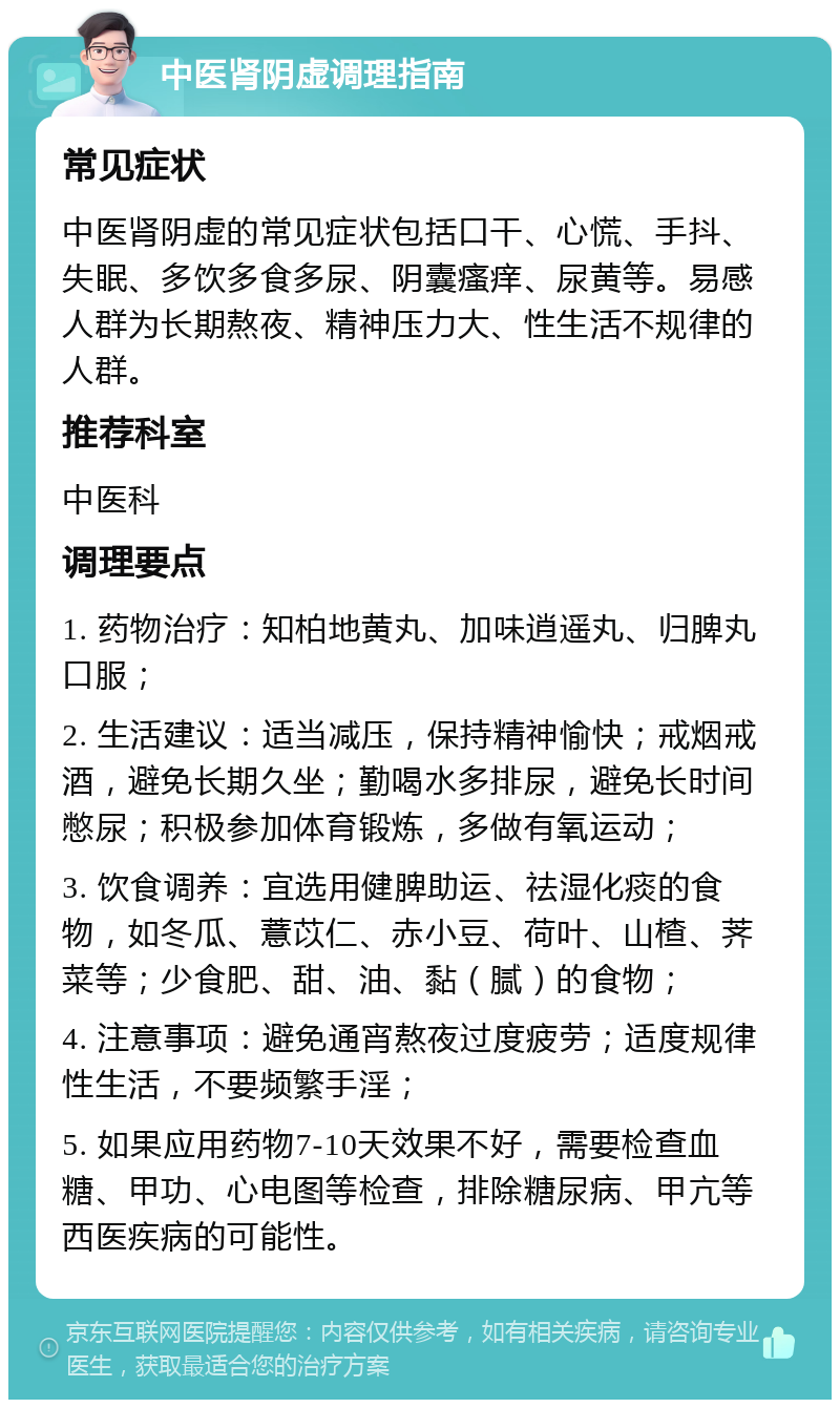 中医肾阴虚调理指南 常见症状 中医肾阴虚的常见症状包括口干、心慌、手抖、失眠、多饮多食多尿、阴囊瘙痒、尿黄等。易感人群为长期熬夜、精神压力大、性生活不规律的人群。 推荐科室 中医科 调理要点 1. 药物治疗：知柏地黄丸、加味逍遥丸、归脾丸口服； 2. 生活建议：适当减压，保持精神愉快；戒烟戒酒，避免长期久坐；勤喝水多排尿，避免长时间憋尿；积极参加体育锻炼，多做有氧运动； 3. 饮食调养：宜选用健脾助运、祛湿化痰的食物，如冬瓜、薏苡仁、赤小豆、荷叶、山楂、荠菜等；少食肥、甜、油、黏（腻）的食物； 4. 注意事项：避免通宵熬夜过度疲劳；适度规律性生活，不要频繁手淫； 5. 如果应用药物7-10天效果不好，需要检查血糖、甲功、心电图等检查，排除糖尿病、甲亢等西医疾病的可能性。