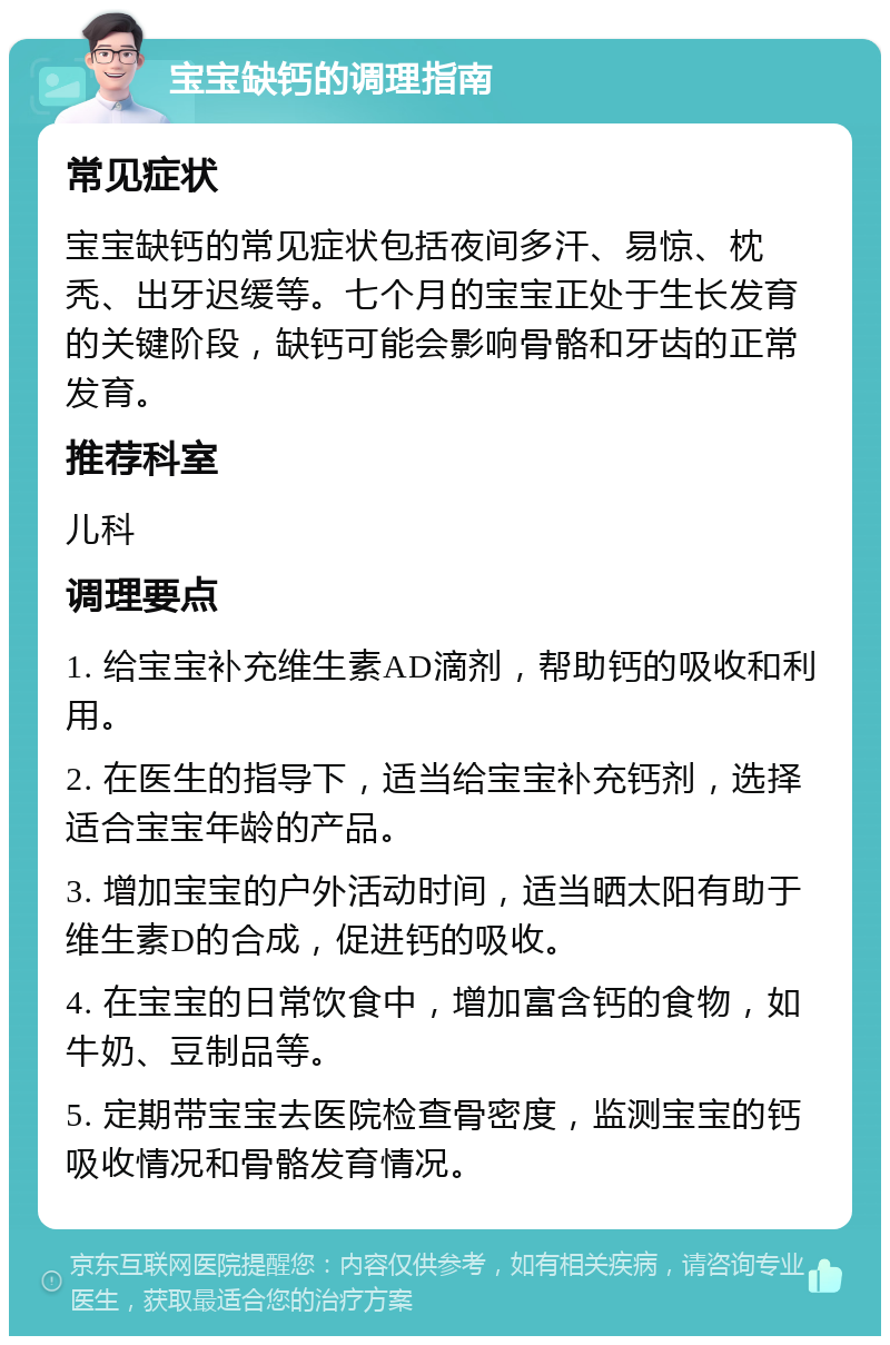 宝宝缺钙的调理指南 常见症状 宝宝缺钙的常见症状包括夜间多汗、易惊、枕秃、出牙迟缓等。七个月的宝宝正处于生长发育的关键阶段，缺钙可能会影响骨骼和牙齿的正常发育。 推荐科室 儿科 调理要点 1. 给宝宝补充维生素AD滴剂，帮助钙的吸收和利用。 2. 在医生的指导下，适当给宝宝补充钙剂，选择适合宝宝年龄的产品。 3. 增加宝宝的户外活动时间，适当晒太阳有助于维生素D的合成，促进钙的吸收。 4. 在宝宝的日常饮食中，增加富含钙的食物，如牛奶、豆制品等。 5. 定期带宝宝去医院检查骨密度，监测宝宝的钙吸收情况和骨骼发育情况。