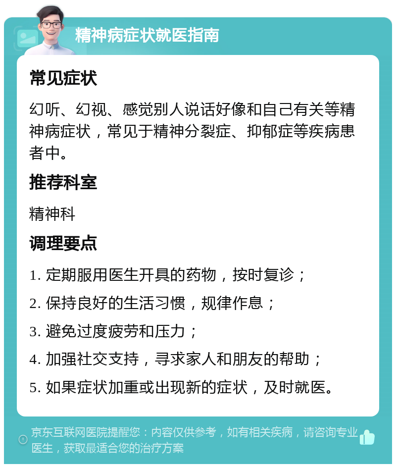 精神病症状就医指南 常见症状 幻听、幻视、感觉别人说话好像和自己有关等精神病症状，常见于精神分裂症、抑郁症等疾病患者中。 推荐科室 精神科 调理要点 1. 定期服用医生开具的药物，按时复诊； 2. 保持良好的生活习惯，规律作息； 3. 避免过度疲劳和压力； 4. 加强社交支持，寻求家人和朋友的帮助； 5. 如果症状加重或出现新的症状，及时就医。