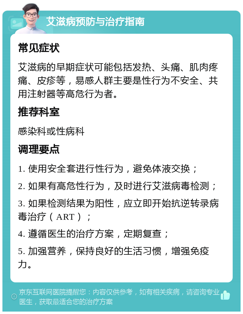 艾滋病预防与治疗指南 常见症状 艾滋病的早期症状可能包括发热、头痛、肌肉疼痛、皮疹等，易感人群主要是性行为不安全、共用注射器等高危行为者。 推荐科室 感染科或性病科 调理要点 1. 使用安全套进行性行为，避免体液交换； 2. 如果有高危性行为，及时进行艾滋病毒检测； 3. 如果检测结果为阳性，应立即开始抗逆转录病毒治疗（ART）； 4. 遵循医生的治疗方案，定期复查； 5. 加强营养，保持良好的生活习惯，增强免疫力。