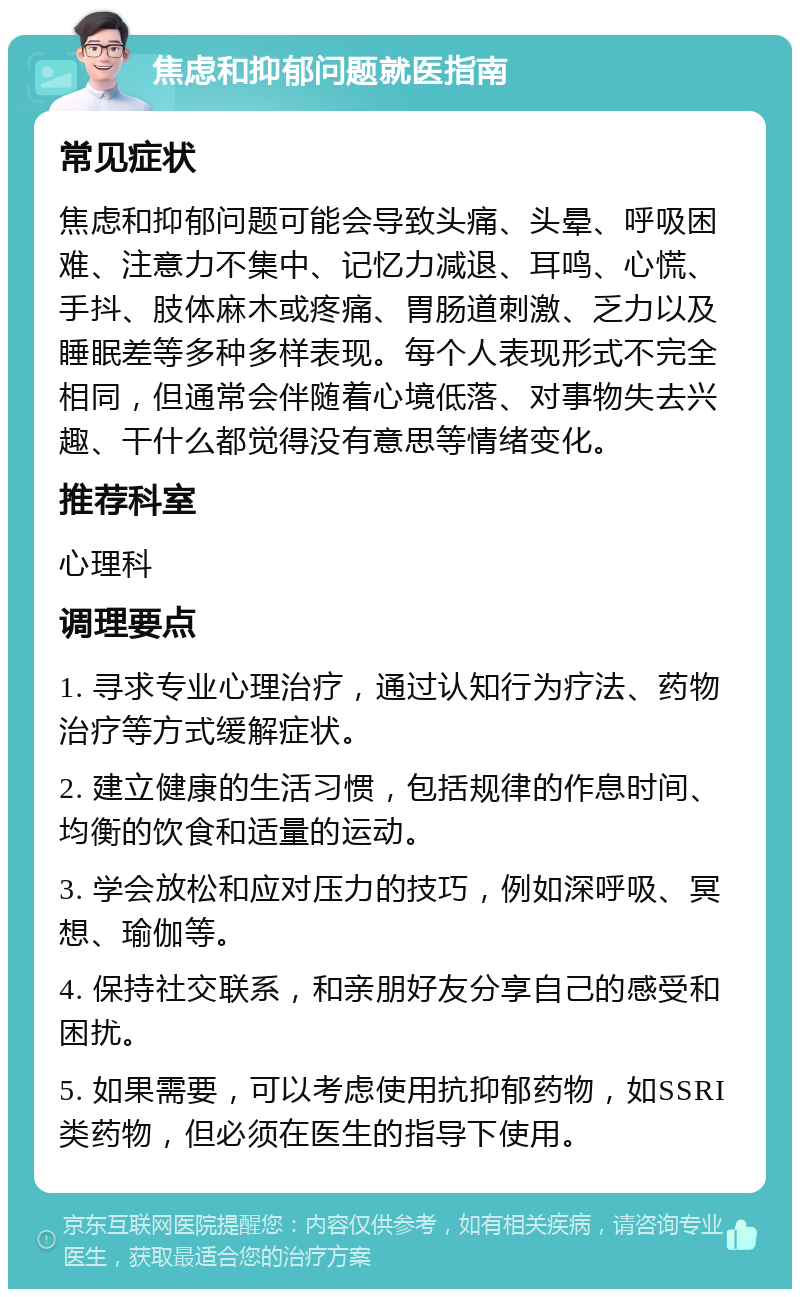 焦虑和抑郁问题就医指南 常见症状 焦虑和抑郁问题可能会导致头痛、头晕、呼吸困难、注意力不集中、记忆力减退、耳鸣、心慌、手抖、肢体麻木或疼痛、胃肠道刺激、乏力以及睡眠差等多种多样表现。每个人表现形式不完全相同，但通常会伴随着心境低落、对事物失去兴趣、干什么都觉得没有意思等情绪变化。 推荐科室 心理科 调理要点 1. 寻求专业心理治疗，通过认知行为疗法、药物治疗等方式缓解症状。 2. 建立健康的生活习惯，包括规律的作息时间、均衡的饮食和适量的运动。 3. 学会放松和应对压力的技巧，例如深呼吸、冥想、瑜伽等。 4. 保持社交联系，和亲朋好友分享自己的感受和困扰。 5. 如果需要，可以考虑使用抗抑郁药物，如SSRI类药物，但必须在医生的指导下使用。