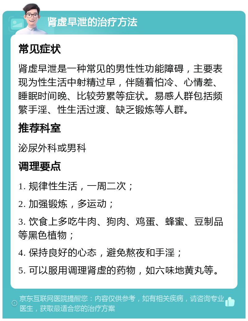 肾虚早泄的治疗方法 常见症状 肾虚早泄是一种常见的男性性功能障碍，主要表现为性生活中射精过早，伴随着怕冷、心情差、睡眠时间晚、比较劳累等症状。易感人群包括频繁手淫、性生活过渡、缺乏锻炼等人群。 推荐科室 泌尿外科或男科 调理要点 1. 规律性生活，一周二次； 2. 加强锻炼，多运动； 3. 饮食上多吃牛肉、狗肉、鸡蛋、蜂蜜、豆制品等黑色植物； 4. 保持良好的心态，避免熬夜和手淫； 5. 可以服用调理肾虚的药物，如六味地黄丸等。