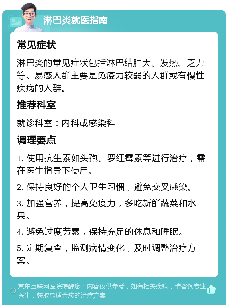 淋巴炎就医指南 常见症状 淋巴炎的常见症状包括淋巴结肿大、发热、乏力等。易感人群主要是免疫力较弱的人群或有慢性疾病的人群。 推荐科室 就诊科室：内科或感染科 调理要点 1. 使用抗生素如头孢、罗红霉素等进行治疗，需在医生指导下使用。 2. 保持良好的个人卫生习惯，避免交叉感染。 3. 加强营养，提高免疫力，多吃新鲜蔬菜和水果。 4. 避免过度劳累，保持充足的休息和睡眠。 5. 定期复查，监测病情变化，及时调整治疗方案。